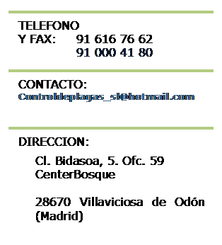Cuadro de texto: 	TELEFONO
	Y FAX: 	91 616 76 62
			91 000 41 80
	CONTACTO:
	Controldeplagas_sl@hotmail.com
	
	DIRECCION:
Cl. Bidasoa, 5. Ofc. 59
CenterBosque

28670 Villaviciosa de Od�n (Madrid)
	


